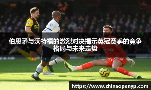 伯恩矛与沃特福的激烈对决揭示英冠赛季的竞争格局与未来走势